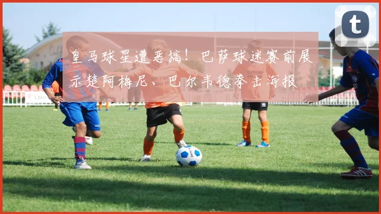 皇马球星遭恶搞!巴萨球迷赛前展示楚阿梅尼、巴尔韦德拳击海报