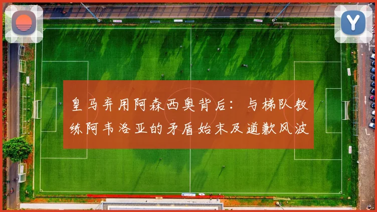 皇马弃用阿森西奥背后：与梯队教练阿韦洛亚的矛盾始末及道歉风波解析