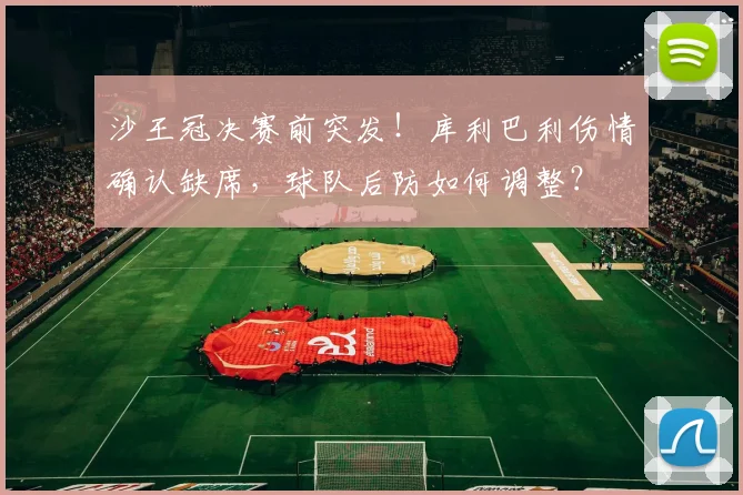 沙王冠决赛前突发！库利巴利伤情确认缺席，球队后防如何调整？
