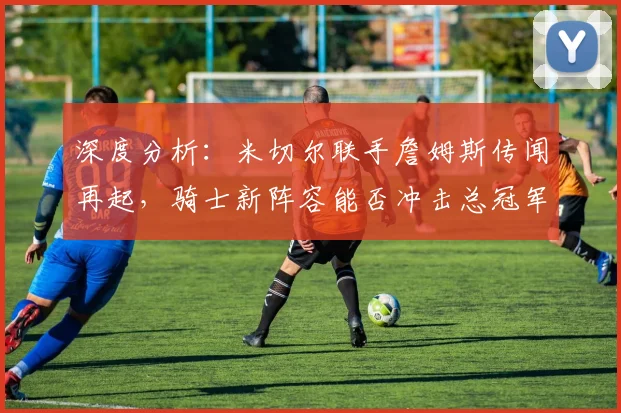 深度分析:米切尔联手詹姆斯传闻再起,骑士新阵容能否冲击总冠军?未来前景全解析