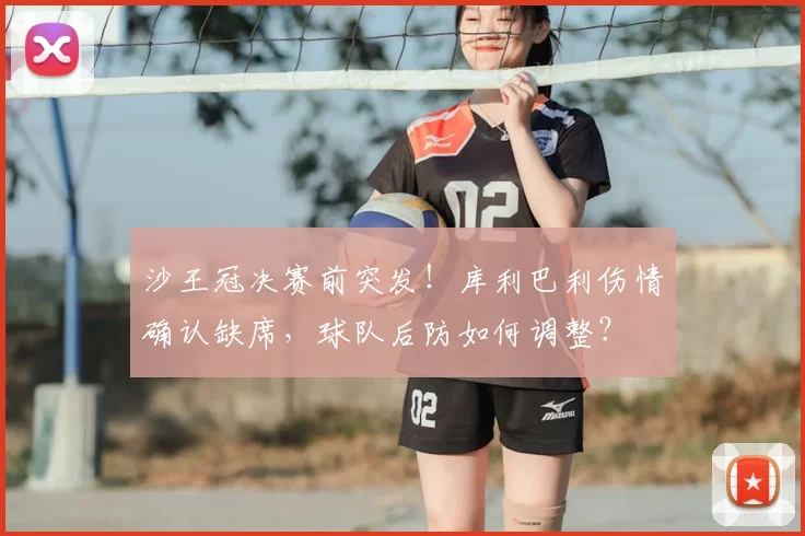 沙王冠决赛前突发！库利巴利伤情确认缺席，球队后防如何调整？