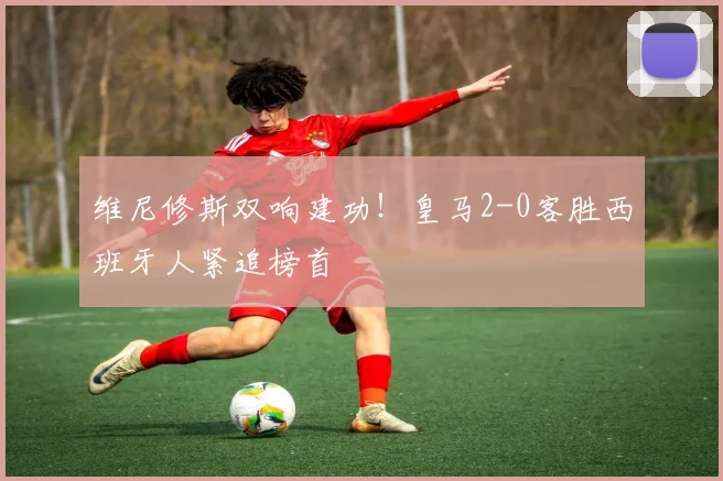 维尼修斯双响建功！皇马2-0客胜西班牙人紧追榜首