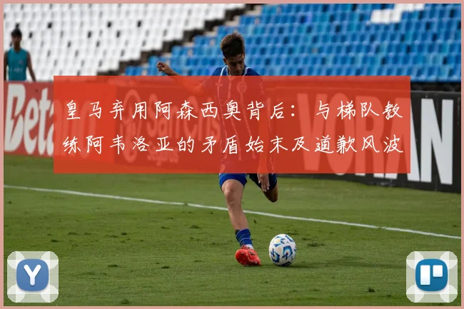 皇马弃用阿森西奥背后：与梯队教练阿韦洛亚的矛盾始末及道歉风波解析