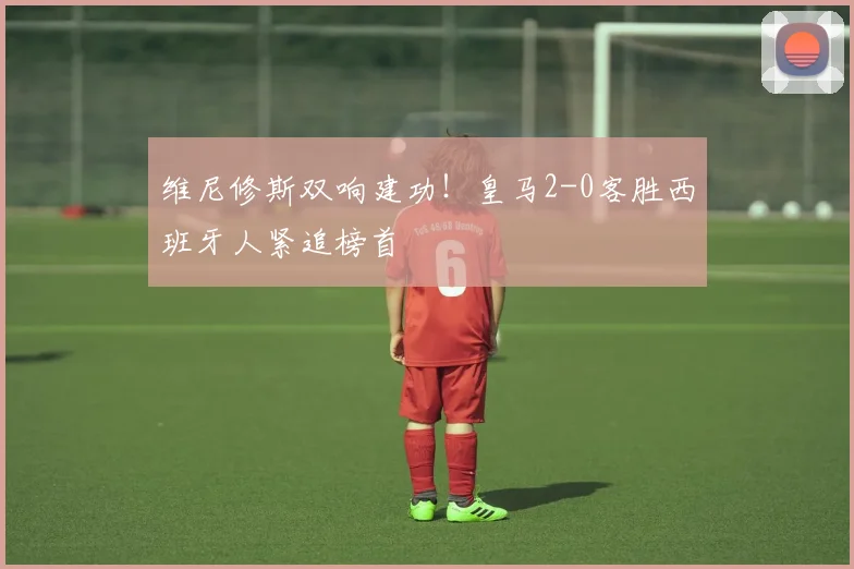 维尼修斯双响建功！皇马2-0客胜西班牙人紧追榜首