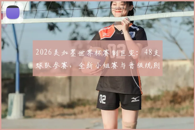 2026美加墨世界杯赛制巨变：48支球队参赛，全新小组赛与晋级规则全面解析