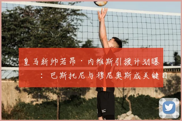 皇马新帅若昂·内维斯引援计划曝光:巴斯托尼与穆尼奥斯成关键目标,老佛爷连任后转会市场有何新动向?